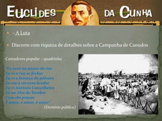  - A Luta
 Discorre com riqueza de detalhes sobre a Campanha de Canudos
Cantadores popular – quadrinha
“Eu tava na ponta da rua
Eu vi a rua se fechar
Eu vi a fumaça da pólvora
Eu via a corneta bradar
Eu vi Antônio Conselheiro
Lá no Alto do Tambor
Com 180 praças
É amor, é amor, é amor”
(Domínio público)
 