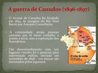  O Arraial de Canudos foi fundado
em 1893, às margens do Rio Vaza
Barris por Antonio Conselheiro.
 A comunidade atraiu pessoas
carentes por lá haver trabalho e
acesso a terra, sem a exploração dos
fazendeiros.
 Um desentendimento com um
lugarejo vizinho foi o pretexto para
intervenção militar, enviada em
novembro de 1896 . 100 praças são
derrotados pelos jagunços.
A guerra de Canudos (1896-1897)
 