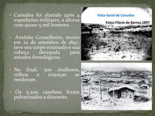  Canudos foi abatido após 4
expedições militares, a última
com quase 5 mil homens.
 Antônio Conselheiro, morto
em 22 de setembro de 1897,
teve seu corpo exumado e sua
cabeça decepada para
estudos frenológicos.
 No final, 300 mulheres,
velhos e crianças se
renderam.
 Os 5.200 casebres foram
pulverizados a dinamite.
Vista Geral de Canudos
Fotos Flávio de Barros,1897
 