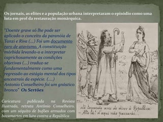 Os jornais, as elites e a população urbana interpretaram o episódio como uma
luta em prol da restauração monárquica.
“Doente grave só lhe pode ser
aplicado o conceito da paranóia de
Tanzi e Riva (...) Foi um documento
raro de atavismo. A constituição
mórbida levando-o a interpretar
caprichosamente as condições
objetivas (...) traduz-se
fundamentalmente como uma
regressão ao estágio mental dos tipos
ancestrais da espécie. (....)
Antonio Conselheiro foi um gnóstico
bronco” Os Sertões
Caricatura publicada na Revista
Ilustrada, retrata Antônio Conselheiro,
com um séquito de bufões armados com
bacamartes em luta contra a República
 