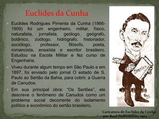  Euclides Rodrigues Pimenta da Cunha (1866-
1909) foi um engenheiro, militar, físico,
naturalista, jornalista, geólogo, geógrafo,
botânico, zoólogo, hidrógrafo, historiador,
sociólogo, professor, filósofo, poeta,
romancista, ensaísta e escritor brasileiro.
Estudou na Escola Militar e fez curso de
Engenharia.
 Viveu durante algum tempo em São Paulo e em
1897, foi enviado pelo jornal O estado de S.
Paulo ao Sertão da Bahia, para cobrir, a Guerra
de Canudos.
 Em sua principal obra: “Os Sertões”, ele
descreve o fenômeno de Canudos como um
problema social decorrente do isolamento
político e econômico do sertão brasileiro.
Caricatura de Euclides da Cunha
por Raul Pederneiras, 1903
Euclides da Cunha
 
