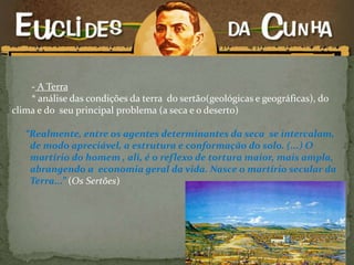 - A Terra
* análise das condições da terra do sertão(geológicas e geográficas), do
clima e do seu principal problema (a seca e o deserto)
“Realmente, entre os agentes determinantes da seca se intercalam,
de modo apreciável, a estrutura e conformação do solo. (...) O
martírio do homem , ali, é o reflexo de tortura maior, mais ampla,
abrangendo a economia geral da vida. Nasce o martírio secular da
Terra...” (Os Sertões)
 