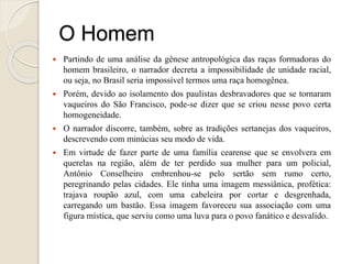 O Homem
 Partindo de uma análise da gênese antropológica das raças formadoras do
homem brasileiro, o narrador decreta a impossibilidade de unidade racial,
ou seja, no Brasil seria impossível termos uma raça homogênea.
 Porém, devido ao isolamento dos paulistas desbravadores que se tornaram
vaqueiros do São Francisco, pode-se dizer que se criou nesse povo certa
homogeneidade.
 O narrador discorre, também, sobre as tradições sertanejas dos vaqueiros,
descrevendo com minúcias seu modo de vida.
 Em virtude de fazer parte de uma família cearense que se envolvera em
querelas na região, além de ter perdido sua mulher para um policial,
Antônio Conselheiro embrenhou-se pelo sertão sem rumo certo,
peregrinando pelas cidades. Ele tinha uma imagem messiânica, profética:
trajava roupão azul, com uma cabeleira por cortar e desgrenhada,
carregando um bastão. Essa imagem favoreceu sua associação com uma
figura mística, que serviu como uma luva para o povo fanático e desvalido.
 