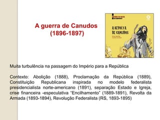 A guerra de Canudos
(1896-1897)
Muita turbulência na passagem do Império para a República
Contexto: Abolição (1888), Proclamação da República (1889),
Constituição Republicana inspirada no modelo federalista
presidencialista norte-americano (1891), separação Estado e Igreja,
crise financeira -especulativa “Encilhamento” (1889-1891), Revolta da
Armada (1893-1894), Revolução Federalista (RS, 1893-1895)
 