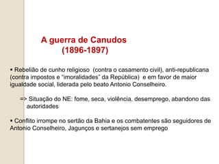 A guerra de Canudos
(1896-1897)
 Rebelião de cunho religioso (contra o casamento civil), anti-republicana
(contra impostos e “imoralidades” da República) e em favor de maior
igualdade social, liderada pelo beato Antonio Conselheiro.
=> Situação do NE: fome, seca, violência, desemprego, abandono das
autoridades
 Conflito irrompe no sertão da Bahia e os combatentes são seguidores de
Antonio Conselheiro, Jagunços e sertanejos sem emprego
 