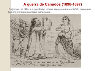 A guerra de Canudos (1896-1897)
Os jornais, as elites e a população urbana interpretaram o episódio como uma
luta em prol da restauração monárquica.
 