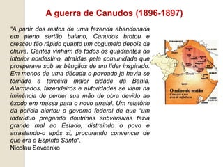 A guerra de Canudos (1896-1897)
“A partir dos restos de uma fazenda abandonada
em pleno sertão baiano, Canudos brotou e
cresceu tão rápido quanto um cogumelo depois da
chuva. Gentes vinham de todos os quadrantes do
interior nordestino, atraídas pela comunidade que
prosperava sob as bênçãos de um líder inspirado.
Em menos de uma década o povoado já havia se
tornado a terceira maior cidade da Bahia.
Alarmados, fazendeiros e autoridades se viam na
iminência de perder sua mão de obra devido ao
êxodo em massa para o novo arraial. Um relatório
da polícia alertou o governo federal de que "um
indivíduo pregando doutrinas subversivas fazia
grande mal ao Estado, distraindo o povo e
arrastando-o após si, procurando convencer de
que era o Espírito Santo".
Nicolau Sevcenko
 