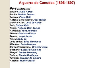A guerra de Canudos (1896-1897)
Personagens:
Luíza: Cláudia Abreu
Penha: Marieta Severo
Lucena: Paulo Betti
Antônio conselheiro: José Wilker
General Artur: José de Abreu
Luis: Selton Mello
Pedro: Roberto Bom Tempo
Arimatéia: Tuca Andrada
Tereza: Dandara Guerra
Toinho: Jorge Neves
Pajéu: Dody Só
João abade: Elias Mendonça
Vilanova: Ernani Moraes
Coronel Tamarindo: Orlando Vieira
Beatinho: Eliezer de Almeida
Margot: Denise Weinberg
Solano: Camilo Bevilaqua
Firmino: Jurandir de Oliveira
Antônio: Murilo Grossi
 