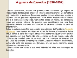 A guerra de Canudos (1896-1897)
O beato Conselheiro, homem que passou a ser conhecido logo depois da
Proclamação da República, era quem liderava este movimento. Ele acreditava
que havia sido enviado por Deus para acabar com as diferenças sociais e
também com os pecados republicanos, entre estes, estavam o casamento
civil e a cobrança de impostos. Com estas ideias em mente, ele conseguiu
reunir um grande número de adeptos que acreditavam que seu líder
realmente poderia libertá-los da situação de extrema pobreza na qual se
encontravam.
Este é o registro do conflito que se opôs aos soldados do Presidente Prudente
de Morais pelos boatos reunidos em torno de Antonio Conselheiro. Luíza
lutava contra o povo de seu pai, obrigados a comer qualquer tipo de animal
que aparecia em sua frente. Na luta, o marido de Luíza morre, então ela
começa a se prostituir para os soldados, até que um deles se apaixona por
ela. Luíza se apaixona também pelo soldado. Após sua mãe ser assassinada,
Luíza luta junto das pessoas de Canudos, em um dado momento acaba
matando seu novo amante.
O filme acaba com Luíza e sua irmã rezando no meio dos destroços de
Canudos.
 