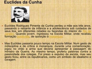 Euclides da Cunha
 Euclides Rodrigues Pimenta da Cunha perdeu a mãe aos três anos,
passando o restante da infância e a adolescência sob cuidados de
seus tios, em diferentes cidades ou fazendas do interior do Rio de
Janeiro. Quando jovem, ingressou na Escola Militar, onde recebeu
formação positivista, de oposição à monarquia.
 Mas Euclides passaria pouco tempo na Escola Militar. Num gesto de
indisciplina e de crítica à monarquia, durante uma comemoração,
jogou no chão a arma que deveria apresentar à passagem do
ministro da Guerra. Ao mesmo tempo, proferiu palavras contra a
passividade dos colegas. Foi preso e expulso da escola, mas seu
gesto ficou, entre os republicanos, como um símbolo de idealismo e
coragem.
 