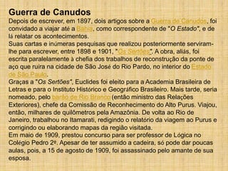 Guerra de Canudos
Depois de escrever, em 1897, dois artigos sobre a Guerra de Canudos, foi
convidado a viajar até a Bahia, como correspondente de "O Estado", e de
lá relatar os acontecimentos.
Suas cartas e inúmeras pesquisas que realizou posteriormente serviram-
lhe para escrever, entre 1898 e 1901, "Os Sertões". A obra, aliás, foi
escrita paralelamente à chefia dos trabalhos de reconstrução da ponte de
aço que ruíra na cidade de São José do Rio Pardo, no interior do Estado
de São Paulo.
Graças a "Os Sertões", Euclides foi eleito para a Academia Brasileira de
Letras e para o Instituto Histórico e Geográfico Brasileiro. Mais tarde, seria
nomeado, pelo barão de Rio Branco (então ministro das Relações
Exteriores), chefe da Comissão de Reconhecimento do Alto Purus. Viajou,
então, milhares de quilômetros pela Amazônia. De volta ao Rio de
Janeiro, trabalhou no Itamarati, redigindo o relatório da viagem ao Purus e
corrigindo ou elaborando mapas da região visitada.
Em maio de 1909, prestou concurso para ser professor de Lógica no
Colégio Pedro 2º. Apesar de ter assumido a cadeira, só pode dar poucas
aulas, pois, a 15 de agosto de 1909, foi assassinado pelo amante de sua
esposa.
 