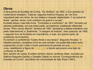 Obras
A obra-prima de Euclides da Cunha, "Os Sertões", de 1902, é livro pioneiro do
modernismo brasileiro. Trata-se, segundo Antônio Houaiss, de "um livro
inigualável pelo seu tema, de rara beleza e singular objetividade. É um painel do
Brasil - gentes, terras, viver cotidiano na guerra e na paz".
Euclides deixou mais três livros: "Contrastes e confrontos", de 1907, formado por
estudos publicados, em sua maior parte, na imprensa, analisando diferentes
temas; "Peru versus Bolívia", também de 1907, apresenta a defesa brasileira num
pleito internacional; e, finalmente, "À margem da história", obra póstuma, de 1909,
o segundo livro de Euclides em importância, e trata, em grande parte, de
problemas da Amazônia.
Há também a conferência "Castro Alves e seu tempo". Segundo Houaiss, "é
trabalho pioneiro, cauteloso início de uma revisão. Um poeta fala sobre outro,
superpondo a tudo o belo e lúcido panorama do período em que Castro Alves
viveu, reabilitando a figura de Diogo Feijó e dando aos jovens uma lição de
confiança no Brasil".
Bom escritor de cartas, Euclides também deixou centenas delas, reunidas por
Walnice Nogueira Galvão e Oswaldo Galotti no volume "Correspondência de
Euclides da Cunha", da Editora da Universidade de São Paulo (1997).
 