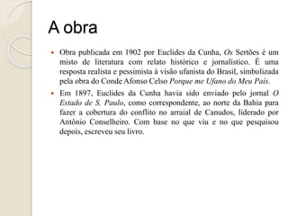 A obra
 Obra publicada em 1902 por Euclides da Cunha, Os Sertões é um
misto de literatura com relato histórico e jornalístico. É uma
resposta realista e pessimista à visão ufanista do Brasil, simbolizada
pela obra do Conde Afonso Celso Porque me Ufano do Meu País.
 Em 1897, Euclides da Cunha havia sido enviado pelo jornal O
Estado de S. Paulo, como correspondente, ao norte da Bahia para
fazer a cobertura do conflito no arraial de Canudos, liderado por
Antônio Conselheiro. Com base no que viu e no que pesquisou
depois, escreveu seu livro.
 
