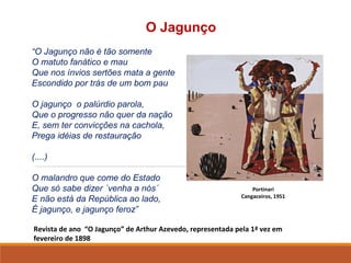 Revista de ano “O Jagunço” de Arthur Azevedo, representada pela 1ª vez em
fevereiro de 1898
O Jagunço
“O Jagunço não é tão somente
O matuto fanático e mau
Que nos ínvios sertões mata a gente
Escondido por trás de um bom pau
O jagunço o palúrdio parola,
Que o progresso não quer da nação
E, sem ter convicções na cachola,
Prega idéias de restauração
(....)
O malandro que come do Estado
Que só sabe dizer ´venha a nós´
E não está da República ao lado,
É jagunço, e jagunço feroz”
Portinari
Cangaceiros, 1951
 