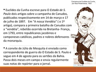 Caricatura de Euclides da Cunha
por Raul Pederneiras, 1903
 Euclides da Cunha escreve para O Estado de S.
Paulo dois artigos sobre a campanha de Canudos,
publicados respectivamente em 14 de março e 17
de julho de 1897. Em "A nossa Vendéia“ ( o 1º
artigo), compara a primeira batalha de Canudos com
a “vendéia”, rebelião ocorrida na Bretanha- França,
em 1793, entre republicanos jacobinos e
camponeses católicos, padres e nobres defensores
da monarquia.
 A convite de Júlio de Mesquita é enviado como
correspondente de guerra do O Estado de S. Paulo e
segue em 4 de agosto para os sertões da Bahia.
Passa dois meses em campo e envia regularmente
suas notas de repórter para o jornal. Fonte: Site da ABL
http://www.euclidesdacunha.org.br/
 