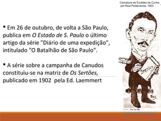 Caricatura de Euclides da Cunha
por Raul Pederneiras, 1903
 Em 26 de outubro, de volta a São Paulo,
publica em O Estado de S. Paulo o último
artigo da série "Diário de uma expedição",
intitulado "O Batalhão de São Paulo".
 A série sobre a campanha de Canudos
constituiu-se na matriz de Os Sertões,
publicado em 1902 pela Ed. Laemmert
Fonte: Site da ABL
http://www.euclidesdacunha.org.br/
 