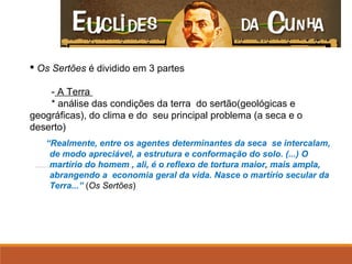  Os Sertões é dividido em 3 partes
- A Terra
* análise das condições da terra do sertão(geológicas e
geográficas), do clima e do seu principal problema (a seca e o
deserto)
“Realmente, entre os agentes determinantes da seca se intercalam,
de modo apreciável, a estrutura e conformação do solo. (...) O
martírio do homem , ali, é o reflexo de tortura maior, mais ampla,
abrangendo a economia geral da vida. Nasce o martírio secular da
Terra...” (Os Sertões)
 