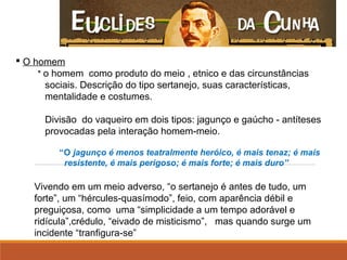 O homem
* o homem como produto do meio , etnico e das circunstâncias
sociais. Descrição do tipo sertanejo, suas características,
mentalidade e costumes.
Divisão do vaqueiro em dois tipos: jagunço e gaúcho - antíteses
provocadas pela interação homem-meio.
                           
                  “O jagunço é menos teatralmente heróico, é mais tenaz; é mais
resistente, é mais perigoso; é mais forte; é mais duro”
Vivendo em um meio adverso, “o sertanejo é antes de tudo, um
forte”, um “hércules-quasímodo”, feio, com aparência débil e
preguiçosa, como uma “simplicidade a um tempo adorável e
ridícula”,crédulo, “eivado de misticismo”, mas quando surge um
incidente “tranfigura-se”
 