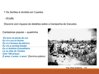                                                                                                              
 Os Sertões é dividido em 3 partes
- A Luta
Discorre com riqueza de detalhes sobre a Campanha de Canudos
Cantadores popular – quadrinha
“Eu tava na ponta da rua
Eu vi a rua se fechar
Eu vi a fumaça da pólvora
Eu via a corneta bradar
Eu vi Antônio Conselheiro
Lá no Alto do Tambor
Com 180 praças
É amor, é amor, é amor” (Domínio público)
Foto: Flávio de Barros - 1897
 