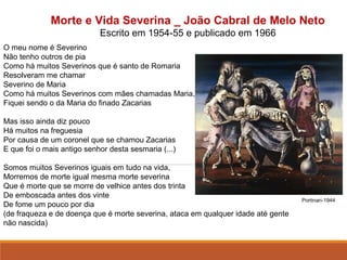 Morte e Vida Severina _ João Cabral de Melo Neto
Escrito em 1954-55 e publicado em 1966
O meu nome é Severino
Não tenho outros de pia
Como há muitos Severinos que é santo de Romaria
Resolveram me chamar
Severino de Maria
Como há muitos Severinos com mães chamadas Maria,
Fiquei sendo o da Maria do finado Zacarias
Mas isso ainda diz pouco
Há muitos na freguesia
Por causa de um coronel que se chamou Zacarias
E que foi o mais antigo senhor desta sesmaria (...)
Somos muitos Severinos iguais em tudo na vida,
Morremos de morte igual mesma morte severina
Que é morte que se morre de velhice antes dos trinta
De emboscada antes dos vinte
De fome um pouco por dia
(de fraqueza e de doença que é morte severina, ataca em qualquer idade até gente
não nascida)
                                                                                                             
Portinari-1944
 
