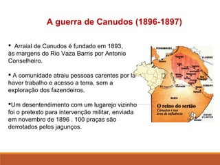 A guerra de Canudos (1896-1897)
 Arraial de Canudos é fundado em 1893,
às margens do Rio Vaza Barris por Antonio
Conselheiro.
 A comunidade atraiu pessoas carentes por lá
haver trabalho e acesso a terra, sem a
exploração dos fazendeiros.
Um desentendimento com um lugarejo vizinho
foi o pretexto para intervenção militar, enviada
em novembro de 1896 . 100 praças são
derrotados pelos jagunços.
 
