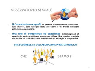 OSSERVATORIO GLOCALE



•   Un’associazione no-profit        di persone provenienti dalle professioni,
    dalle imprese, dalle variegate realtà associative e da diverse istituzioni
    pubbliche-parapubbliche.

•   Una rete di competenze ed esperienze                       multidisciplinari al
    servizio del territorio, della sua innovazione diffusa. Una mission orientata
    allo studio, al confronto e alla condivisione di strategie e progettualità.


      UNA SCOMMESSA di COLLABORAZIONE PRIVATO/PUBBLICO




             CHI                                         SIAMO ?


                                                                                      3
 