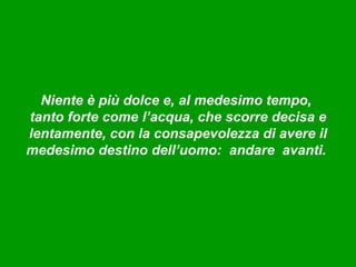 Niente è più dolce e, al medesimo tempo,
tanto forte come l’acqua, che scorre decisa e
lentamente, con la consapevolezza di avere il
medesimo destino dell’uomo: andare avanti.
 