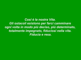 Così è la nostra Vita.
  Gli ostacoli esistono per farci camminare
ogni volta in modo più deciso, più determinato,
  totalmente impegnato, fiduciosi nella vita.
                Fiducia e resa.
 