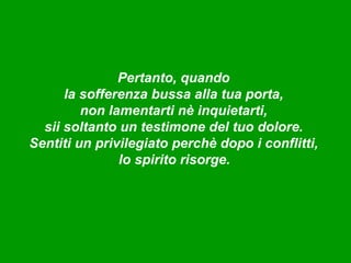Pertanto, quando
      la sofferenza bussa alla tua porta,
         non lamentarti nè inquietarti,
  sii soltanto un testimone del tuo dolore.
Sentiti un privilegiato perchè dopo i conflitti,
               lo spirito risorge.
 