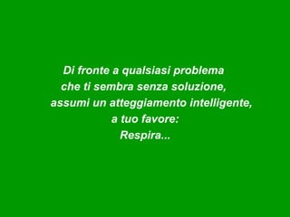 Di fronte a qualsiasi problema
  che ti sembra senza soluzione,
assumi un atteggiamento intelligente,
            a tuo favore:
              Respira...
 