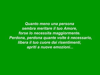 Quanto meno una persona
       sembra meritare il tuo Amore,
     forse lo necessita maggiormente.
Perdona, perdona quante volte è necessario,
    libera il tuo cuore dai risentimenti,
          apriti a nuove emozioni...
 