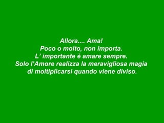 Allora.... Ama!
         Poco o molto, non importa.
       L’ importante è amare sempre.
Solo l’Amore realizza la meravigliosa magia
    di moltiplicarsi quando viene diviso.
 
