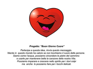 Progetto: “Buon Giorno Cuore”
             Partecipa a questa idea, rinvía questo messaggio.
Niente in questo mondo ha valore se non tocchiamo il cuore delle persone.
     Siamo come l’acqua, possiamo circondare le pietre del cammino
         e usarle per mantenere bella la canzone della nostra Vita.
         Possiamo imparare e crescere nello spirito per i duri colpi
              ma anche lo possiamo fare per i tocchi delicati.
 