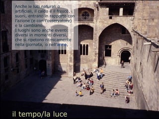 il tempo/la luce Anche le luci naturali o artificiali, il caldo e il fresco, i suoni, entrano in rapporto con l’azione (e con l’osservatore) e la cambiano.  I luoghi sono anche eventi: diversi in momenti diversi, che si ripetono ritmicamente nella giornata,  o nell’ anno ,  