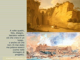 A volte quadri, foto, disegni,  lasciano vedere ciò che c’era in un luogo,  o anche ciò che non c’è mai stato ma poteva esserci (come nelle immagini di progetti). 