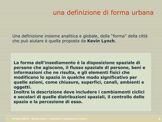 una definizione di forma urbana La forma dell'insediamento è la disposizione spaziale di persone che agiscono, il flusso spaziale di persone, beni e informazioni che ne risulta, e gli elementi fisici che modificano lo spazio in qualche modo significativo per quelle azioni, come chiusure, superfici, canali, ambienti e oggetti.  Inoltre la descrizione deve includere i cambiamenti ciclici e secolari di quelle distribuzioni spaziali, il controllo   dello spazio e la percezione di esso. Una definizione insieme analitica e globale, della “forma” della città che può aiutare è quella proposta da  Kevin Lynch . 