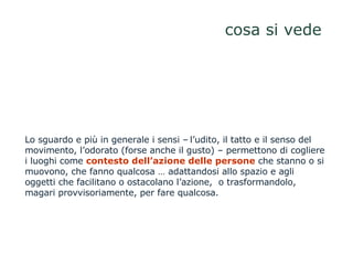cosa si vede Lo sguardo e più in generale i sensi –   l’udito, il tatto e il senso del movimento, l’odorato (forse anche il gusto) – permettono di cogliere i luoghi come  contesto dell’azione delle persone  che stanno o si muovono, che fanno qualcosa … adattandosi allo spazio e agli oggetti che facilitano o ostacolano l’azione,  o trasformandolo, magari provvisoriamente, per fare qualcosa.  