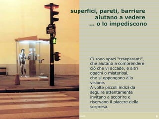 superfici, pareti, barriere  aiutano a vedere  … o lo impediscono Ci sono spazi “trasparenti”,  che aiutano a comprendere ciò che vi accade, e altri opachi o misteriosi,  che si oppongono alla visione. A volte piccoli indizi da seguire attentamente invitano a scoprire e riservano il piacere della sorpresa. 