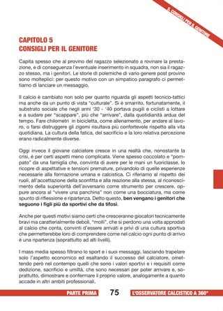 CAPITOLO 5 
CONSIGLI PER IL GENITORE 
Capita spesso che al provino del ragazzo selezionato a rovinare la presta-zione, 
e di conseguenza l’eventuale inserimento in squadra, non sia il ragaz-zo 
stesso, ma i genitori. Le storie di polemiche di vario genere post provino 
sono molteplici: per questo motivo con un simpatico paragrafo ci permet-tiamo 
Il calcio è cambiato non solo per quanto riguarda gli aspetti tecnico-tattici 
ma anche da un punto di vista “culturale”. Si è smarrito, fortunatamente, il 
substrato sociale che negli anni ‘30 - ‘40 portava pugili e ciclisti a lottare 
e a sudare per “scappare”, più che “arrivare”, dalla quotidianità ardua del 
tempo. Fare chilometri in bicicletta, come allenamento, per andare al lavo-ro, 
o farsi distruggere gli zigomi risultava più confortevole rispetto alla vita 
quotidiana. La cultura della fatica, del sacrificio e la loro relativa percezione 
erano radicalmente diverse. 
Oggi invece il giovane calciatore cresce in una realtà che, nonostante la 
crisi, è per certi aspetti meno complicata. Viene spesso coccolato e “pom-pato” 
da una famiglia che, convinta di avere per le mani un fuoriclasse, lo 
ricopre di aspettative e tensioni premature, privandolo di quelle esperienze 
necessarie alla formazione umana e calcistica. Ci riferiamo al rispetto dei 
ruoli, all’accettazione della sconfitta e alla reazione alla stessa, al riconosci-mento 
della superiorità dell’avversario come strumento per crescere, op-pure 
ancora al “vivere una panchina” non come una bocciatura, ma come 
spunto di riflessione e ripartenza. Detto questo, ben vengano i genitori che 
seguono i figli più da sportivi che da tifosi. 
Anche per questi motivi siamo certi che cresceranno giocatori tecnicamente 
bravi ma caratterialmente deboli, “molli”, che si perdono una volta approdati 
al calcio che conta, convinti d’essere arrivati e privi di una cultura sportiva 
che permetterebbe loro di comprendere come nel calcio ogni punto di arrivo 
è una ripartenza (soprattutto ad alti livelli). 
I mass media spesso filtrano lo sport e i suoi messaggi, lasciando trapelare 
solo l’aspetto economico ed esaltando il successo del calciatore, omet-tendo 
però nel contempo quelli che sono i valori sportivi e i requisiti come 
dedizione, sacrificio e umiltà, che sono necessari per poter arrivare e, so-prattutto, 
dimostrare e confermare il proprio valore, analogamente a quanto 
75 
5. CONSIGLI PARAGRAFO 
PER IL GENITORE 
di lanciare un messaggio. 
accade in altri ambiti professionali. 
PARTE PRIMA L’OSSERVATORE CALCISTICO A 360° 
 