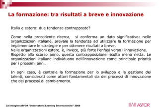 La formazione: tra risultati a breve e innovazione Italia e estero: due tendenze contrapposte? Come nella precedente ricerca,  si conferma un dato significativo: nelle organizzazioni italiane, prevale la tendenza ad utilizzare la formazione per implementare le strategie e per ottenere risultati a breve. Nelle organizzazioni estere, è, invece, più forte l’enfasi verso l’innovazione. Rispetto allo scorso anno, questa contrapposizione risulta meno netta. Le organizzazioni italiane individuano nell’innovazione come principale priorità per i prossimi anni. In ogni caso, è centrale la formazione per lo sviluppo e la gestione dei talenti, considerati come attori fondamentali sia dei processi di innovazione che dei processi di cambiamento.   