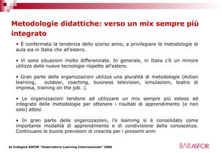Metodologie didattiche: verso un mix sempre più integrato   È confermata la tendenza dello scorso anno, a privilegiare le metodologie di aula sia in Italia che all’estero. Vi sono situazioni molto differenziate. In generale, in Italia c’è un minore utilizzo delle nuove tecnologie rispetto all’estero.  Gran parte delle organizzazioni utilizza una pluralità di metodologie (Action learning,  outdoor, coaching, business television, simulazioni, teatro di impresa, training on the job…). Le organizzazioni tendono ad utilizzare un mix sempre più esteso ed integrato delle metodologie per ottenere i risultati di apprendimento (e non solo) attesi In gran parte delle organizzazioni, l’e learning si è consolidato come importante modalità di apprendimento e di condivisione della conoscenza. Continuano le buone previsioni di crescita per i prossimi anni  