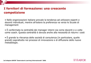 I fornitori di formazione: una crescente competizione   Nelle organizzazioni italiane prevale la tendenza ad utilizzare esperti e docenti individuali, mentre all’estero la preferenza va verso le Scuole di management È confermata la centralità dei manager interni sia come docenti e a volte come coach. Questa centralità è dovuta anche alla necessità di ridurre i costi  È grande la rilevanza delle società di consulenza (in particolare, quelle grandi) soprattutto nei processi di innovazione e di diffusione delle nuove metodologie. 