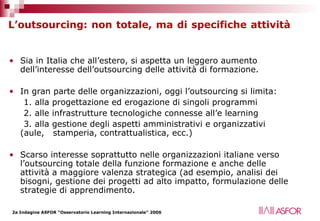 L’outsourcing: non totale, ma di specifiche attività   Sia in Italia che all’estero, si aspetta un leggero aumento dell’interesse dell’outsourcing delle attività di formazione. In gran parte delle organizzazioni, oggi l’outsourcing si limita:  1. alla progettazione ed erogazione di singoli programmi 2. alle infrastrutture tecnologiche connesse all’e learning 3. alla gestione degli aspetti amministrativi e organizzativi (aule,  stamperia, contrattualistica, ecc.) Scarso interesse soprattutto nelle organizzazioni italiane verso l’outsourcing totale della funzione formazione e anche delle attività a maggiore valenza strategica (ad esempio, analisi dei bisogni, gestione dei progetti ad alto impatto, formulazione delle strategie di apprendimento.  