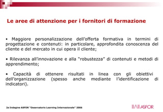 Le aree di attenzione per i fornitori di formazione Maggiore personalizzazione dell’offerta formativa in termini di progettazione e contenuti: in particolare, approfondita conoscenza del cliente e del mercato in cui opera il cliente; Rilevanza all’innovazione e alla “robustezza” di contenuti e metodi di apprendimento; Capacità di ottenere risultati in linea con gli obiettivi  dell’organizzazione (spesso anche mediante l’identificazione di indicatori). 