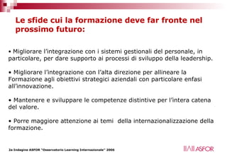 Le sfide cui la formazione deve far fronte nel prossimo futuro: Migliorare l’integrazione con i sistemi gestionali del personale, in particolare, per dare supporto ai processi di sviluppo della leadership.  Migliorare l’integrazione con l’alta direzione per allineare la Formazione agli obiettivi strategici aziendali con particolare enfasi all’innovazione. Mantenere e sviluppare le competenze distintive per l’intera catena del valore.  Porre maggiore attenzione ai temi  della internazionalizzazione della formazione. 