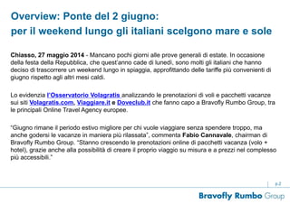 p.2
Chiasso, 27 maggio 2014 - Mancano pochi giorni alle prove generali di estate. In occasione
della festa della Repubblica, che quest’anno cade di lunedì, sono molti gli italiani che hanno
deciso di trascorrere un weekend lungo in spiaggia, approfittando delle tariffe più convenienti di
giugno rispetto agli altri mesi caldi.
Lo evidenzia l’Osservatorio Volagratis analizzando le prenotazioni di voli e pacchetti vacanze
sui siti Volagratis.com, Viaggiare.it e Doveclub.it che fanno capo a Bravofly Rumbo Group, tra
le principali Online Travel Agency europee.
“Giugno rimane il periodo estivo migliore per chi vuole viaggiare senza spendere troppo, ma
anche godersi le vacanze in maniera più rilassata”, commenta Fabio Cannavale, chairman di
Bravofly Rumbo Group. “Stanno crescendo le prenotazioni online di pacchetti vacanza (volo +
hotel), grazie anche alla possibilità di creare il proprio viaggio su misura e a prezzi nel complesso
più accessibili.”
Overview: Ponte del 2 giugno:
per il weekend lungo gli italiani scelgono mare e sole
 