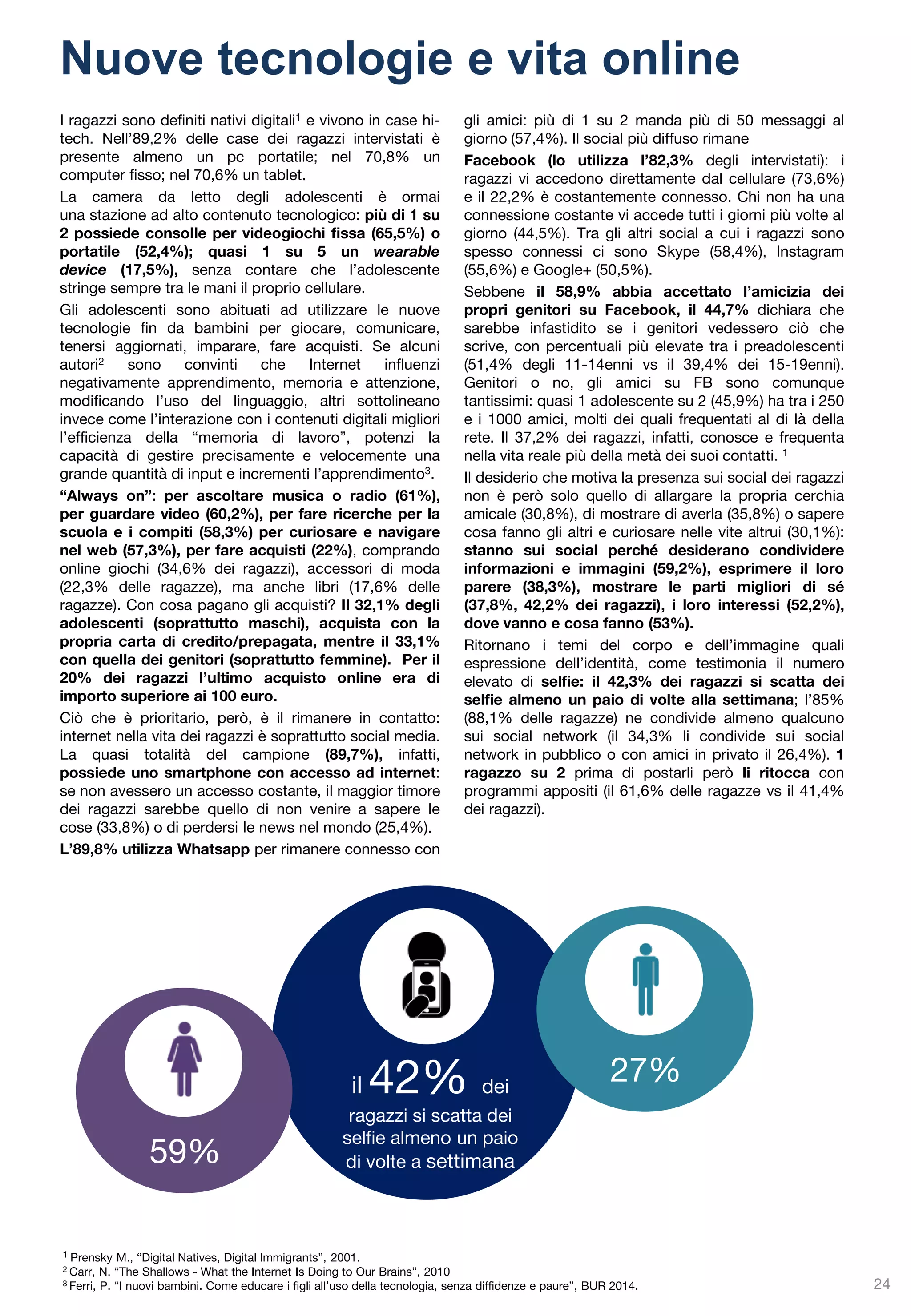 ad 1 su 2 
è capitato di leggere online post che gli/le hanno fatto pensare che chi li aveva scritti volesse farsi del male 
Sono sempre più frequenti i casi di adolescenti che si fanno del male volontariamente: tagli sul corpo (il cosiddetto cutting), bruciature, lividi, ne sono i segnali. Più di 1 adolescente su 2 (il 52,8% degli intervistati) conosce qualcuno che si è fatto male volontariamente. Il comportamento maggiormente ricorrente è quello di tagliarsi (78,5%). Anche se spesso non gravi al punto da far temere conseguenze per la salute fisica, queste azioni sono certamente da intendersi come indicatori di un disagio psicologico che trova nel dolore autoinflitto una sua manifestazione. Dato l’elevato numero di adolescenti che compiono atti autolesivi – andando ad aggiungersi a coloro che tentano il suicidio - è prioritario interrogarsi sui motivi che portano i giovanissimi a mettere in atto questi comportamenti, sulle ragioni della scelta di arrecarsi dolore fisico e sul significato di questi gesti. 
Si tratta di comportamenti che l’adolescente spesso mette in atto per gestire emozioni che non si riescono a regolare internamente e a comunicare in altro modo. 
Ad esempio, un adolescente che ha difficoltà relazionali, che non si sente considerato o riconosciuto nei suoi bisogni dai genitori, che non riesce a dare al suo disagio interiore la visibilità necessaria per ricevere aiuto, può trovare nel comportamento autolesivo un modo per lanciare un segnale di sofferenza, un grido di aiuto che forse diversamente non verrebbe raccolto. 
E’ inoltre frequente, tra gli adolescenti, che chi compie atti autolesivi o minaccia il suicidio comunichi il suo malessere sui social network, anche in questo caso come se volesse lanciare una richiesta di aiuto: a quasi 1 adolescente su 2 (46,6% del campione intervistato), infatti, è capitato di leggere online post che gli/le hanno fatto pensare che chi li aveva scritti volesse farsi del male. 
Tra le altre motivazioni che possono spingere a questo gesto sembra esservi anche il desiderio di rafforzare la propria identità sociale, soprattutto quando tagliarsi o bruciarsi rappresentino una pratica diffusa nel gruppo dei coetanei: l’autolesionismo, in questi casi, diviene una modo per “sentirsi parte del gruppo”, un segno distintivo che accomuna. 
Atti autolesivi 
24  