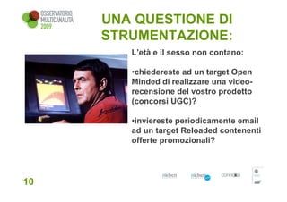 UNA QUESTIONE DI
     STRUMENTAZIONE:
        L’età e il sesso non contano:

        •chiedereste ad un target Open
        Minded di realizzare una video-
        recensione del vostro prodotto
        (concorsi UGC)?

        •inviereste periodicamente email
        ad un target Reloaded contenenti
        offerte promozionali?




10
 