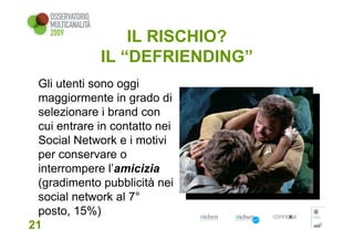 IL RISCHIO?
             IL “DEFRIENDING”
 Gli utenti sono oggi
 maggiormente in grado di
 selezionare i brand con
 cui entrare in contatto nei
 Social Network e i motivi
 per conservare o
 interrompere l’amicizia
 (gradimento pubblicità nei
 social network al 7°
 posto, 15%)
21
 