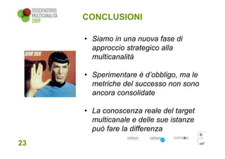 CONCLUSIONI

     • Siamo in una nuova fase di
       approccio strategico alla
       multicanalità

     • Sperimentare è d’obbligo, ma le
       metriche del successo non sono
       ancora consolidate

     • La conoscenza reale del target
       multicanale e delle sue istanze
       può fare la differenza
23
 